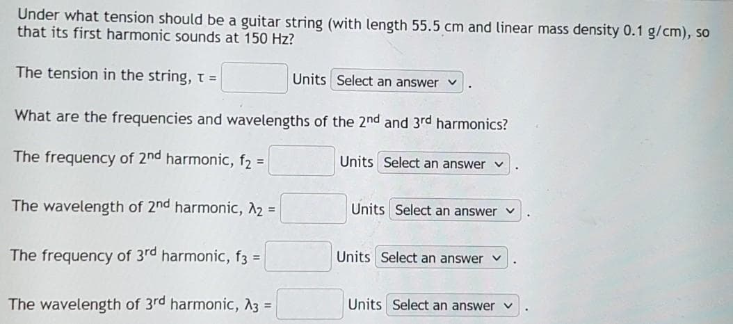Under what tension should be a guitar string (with length 55.5 cm and linear mass density 0.1 g/cm), so
that its first harmonic sounds at 150 Hz?
The tension in the string, t =
Units Select an answer
What are the frequencies and wavelengths of the 2nd and 3rd harmonics?
The frequency of 2nd harmonic, f2 =
Units Select an answer
The wavelength of 2nd harmonic, A2 =
Units Select an answer
Units Select an answer
The frequency of 3rd harmonic, f3 =
Units Select an answer
The wavelength of 3rd harmonic, A3 =
