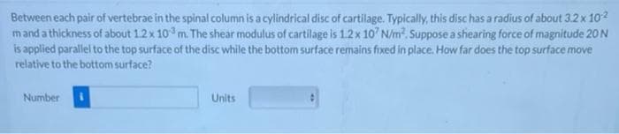 Between each pair of vertebrae in the spinal column is a cylindrical disc of cartilage. Typically, this disc has a radius of about 3.2 x 102
mand a thickness of about 1.2x 10 m. The shear modulus of cartilage is 1.2x 10 N/m2. Suppose a shearing force of magnitude 20 N
is applied parallel to the top surface of the disc while the bottom surftace remains fixed in place. How far does the top surface move
relative to the bottom surface?
Number
Units
