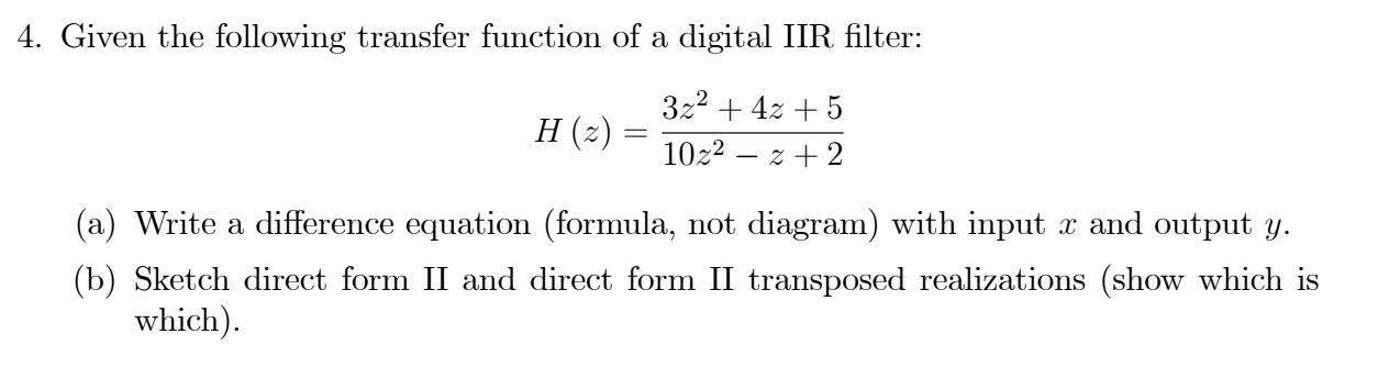4. Given the following transfer function of a digital IIR filter:
322 + 4z + 5
H (2) :
10z2 – z + 2
(a) Write a difference equation (formula, not diagram) with input x and output y.
(b) Sketch direct form II and direct form II transposed realizations (show which is
which).
