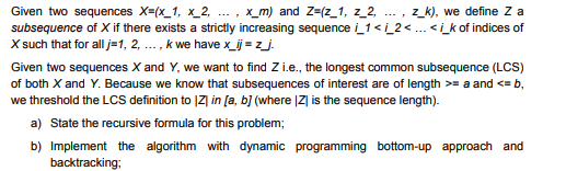 Given two sequences X=(x_1, x_2, .. , x_m) and Z=(z_1, z_2, ... , z_k), we define Z a
subsequence of X if there exists a strictly increasing sequence i_1< i_2 <... <i_k of indices of
X such that for all j=1, 2, ... , k we have x_ij = z_j.
Given two sequences X and Y, we want to find Z i.e., the longest common subsequence (LCS)
of both X and Y. Because we know that subsequences of interest are of length >= a and <= b,
we threshold the LCS definition to |Z] in [a, b] (where |Z| is the sequence length).
a) State the recursive formula for this problem;
b) Implement the algorithm with dynamic programming bottom-up approach and
backtracking;
