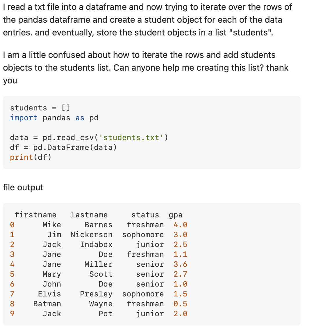 I read a txt file into a dataframe and now trying to iterate over the rows of
the pandas dataframe and create a student object for each of the data
entries. and eventually, store the student objects in a list "students".
I am a little confused about how to iterate the rows and add students
objects to the students list. Can anyone help me creating this list? thank
you
students =
[]
import pandas as pd
pd.read_csv('students.txt')
pd. DataFrame (data)
data =
df =
print(df)
file output
firstname
lastname
status
дра
Mike
Barnes
freshman
4.0
1
Jim Nickerson sophomore
3.0
2
Jack
Indabox
junior 2.5
Jane
Doe
freshman
1.1
4
Jane
Miller
senior
3.6
Mary
Scott
senior
2.7
6
John
Doe
senior
1.0
7
Elvis
Presley sophomore
Wayne
1.5
8.
Batman
freshman
0.5
9.
Jack
Pot
junior
2.0

