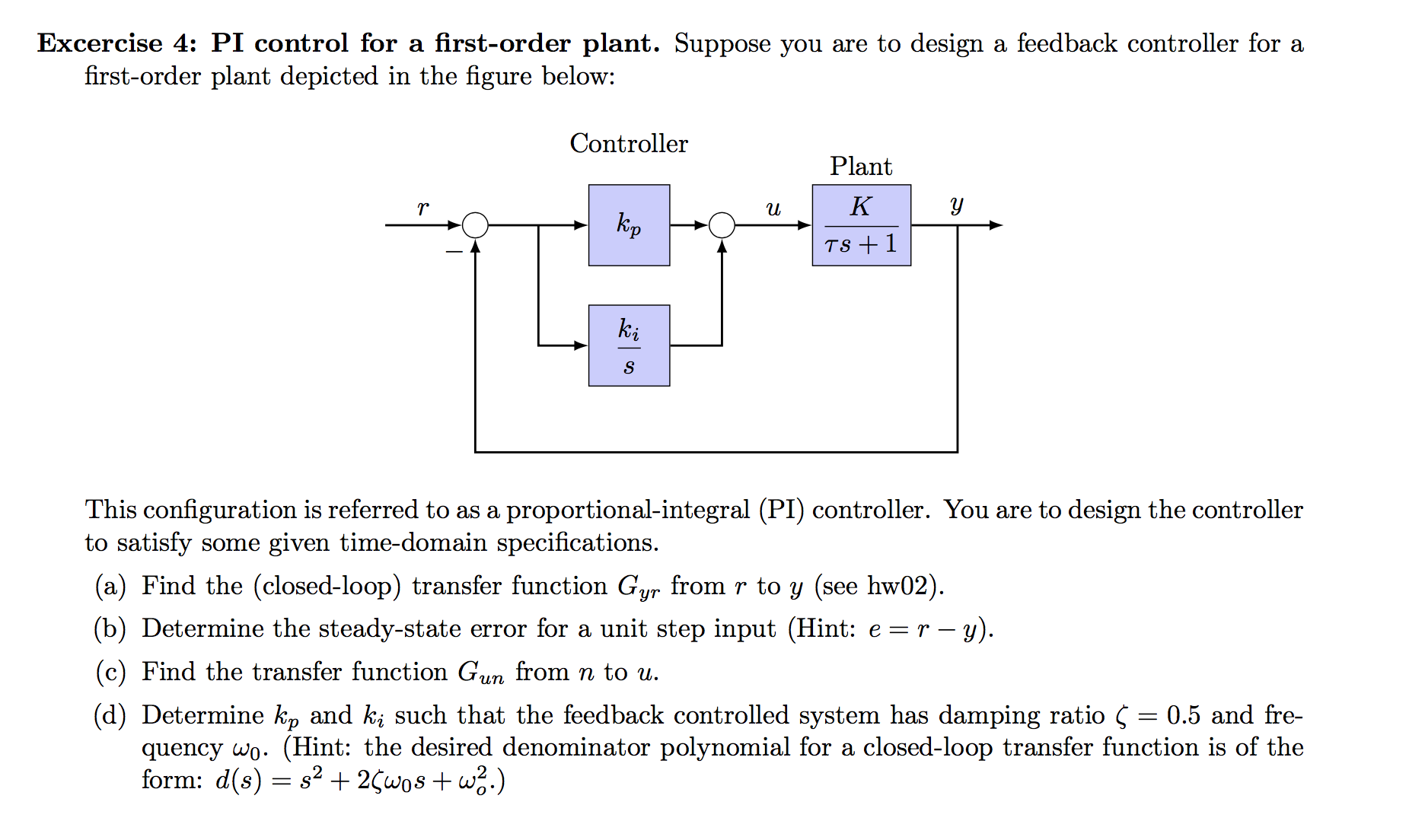 Excercise 4: PI control for a first-order plant. Suppose you are to design a feedback controller for a
first-order plant depicted in the figure below:
Controller
Plant
К
y
и
Кр
TS1
ki
This configuration is referred to as a proportional-integral (PI) controller. You are to design the controller
to satisfy some given time-domain specifications.
(a) Find the (closed-loop) transfer function Gyr from r to y (see hw02)
(b) Determine the steady-state error for a unit step input (Hint: e r - y).
(c) Find the transfer function Gum from n to u
(d) Determine kp and ki such that the feedback controlled system has damping ratio Ç = 0.5 and fre-
quency wo. (Hint: the desired denominator polynomial for a closed-loop transfer function is of the
form: d(s) s22wos +w2.)
