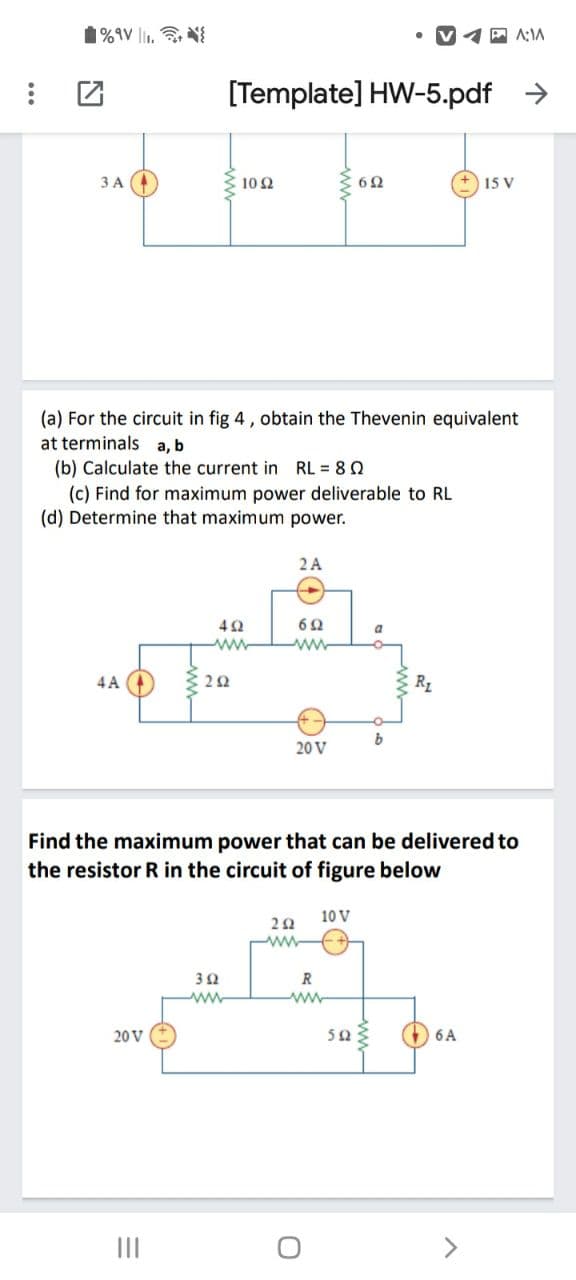 1%9V li1, N
A:IA
[Template] HW-5.pdf >
ЗА
10Ω
15 V
(a) For the circuit in fig 4, obtain the Thevenin equivalent
at terminals a, b
(b) Calculate the current in RL = 80
(c) Find for maximum power deliverable to RL
(d) Determine that maximum power.
2A
a
ww
4A
22
R1
20 V
Find the maximum power that can be delivered to
the resistor R in the circuit of figure below
10 V
ww
ww
ww
O 6A
20 V
II
