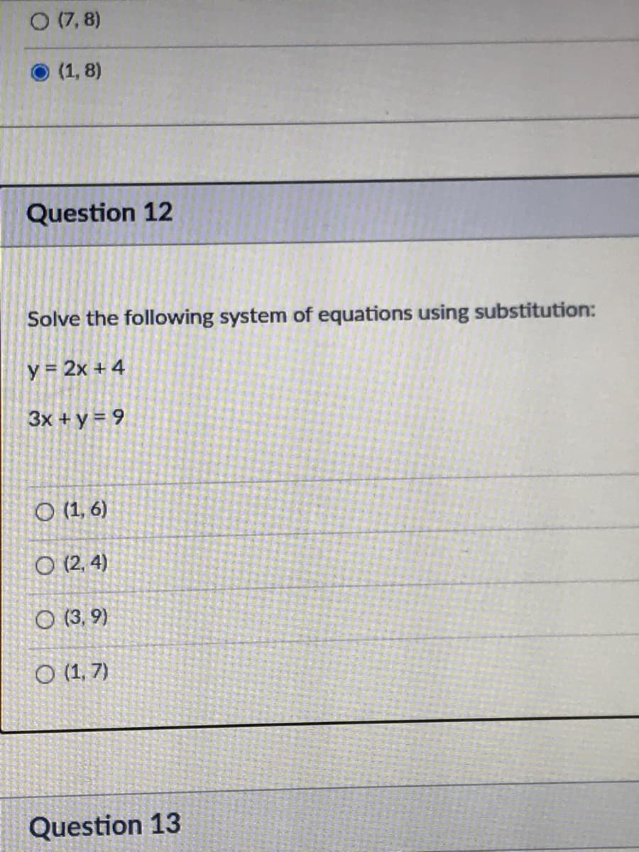 O(7, 8)
(1, 8)
Question 12
Solve the following system of equations using substitution:
y= 2x + 4
3x + y = 9
O (1, 6)
O (2, 4)
O (3, 9)
O (1,7)
Question 13

