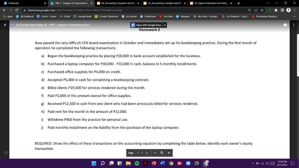 f Facebook
A HW 2 - Analysis of Transactions
06_Accounting Equation and Eler x
05 Accounting Concepts and Pri
04 Types of Business According t
O X
-
i classroom.google.com/c/NDY5MZKOOTY4MJ13/a/NDC1MDA3OTAWMJYX/details
* O 0 :
! Apps f (4) Facebook © Home - Canva M Gmail
Google Meet A Google Classroom
O Dashboard
O YouTube
a
Telegram a My Drive - Google.
a For Students - Quizi.
Promoting Physical.
srcs portal
W De Guzman, Raye Adrian, M. – HW 2 - Analysis of Transactions.docx
E
Open with Google Docs
Homework 2
Ikaw passed the very difficult CPA board examination in October and immediately set-up his bookkeeping practice. During the first month of
operation he completed the following transactions:
a) Began the bookkeeping practice by placing P20,000 in bank account established for the business.
b) Purchased a laptop computer for P30,000 - P10,000 in cash, balance in 5 monthly installments.
c) Purchased office supplies for P4,000 on credit.
d) Accepted P5,000 in cash for completing a bookkeeping contract.
e) Billed clients P19,500 for services rendered during the month.
f) Paid P2,000 of the amount owned for office supplies.
g) Received P12,500 in cash from one client who had been previously billed for services rendered.
h) Paid rent for the month in the amount of P12,000.
i)
Withdrew P400 from the practice for personal use.
j) Paid monthly installment on the liability from the purchase of the laptop computer.
REQUIRED: Show the effect of these transactions on the accounting equation by completing the table below. Identify each owner's equity
transaction:
Page 11 2 - Q +
12:58 PM
A O G 4)
E
2/27/2022
