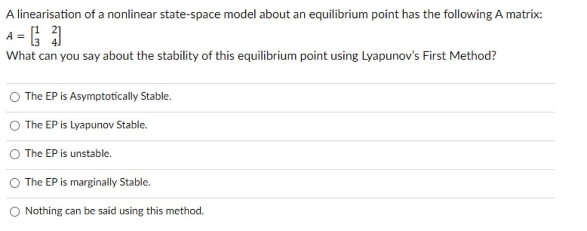 A linearisation of a nonlinear state-space model about an equilibrium point has the following A matrix:
21
A = [1 ²]
L3 4
What can you say about the stability of this equilibrium point using Lyapunov's First Method?
The EP is Asymptotically Stable.
The EP is Lyapunov Stable.
The EP is unstable.
The EP is marginally Stable.
Nothing can be said using this method.