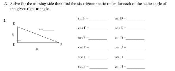 A. Solve for the missing side then find the six trigonometric ratios for each of the acute angle of
the given right triangle.
1.
sin F=
sin D-
D
cos F-
cos D-
tan F
tan D=
csc F -
csc D-
sec F =
sec D=
cot F-
cot D-
6
E
00
8