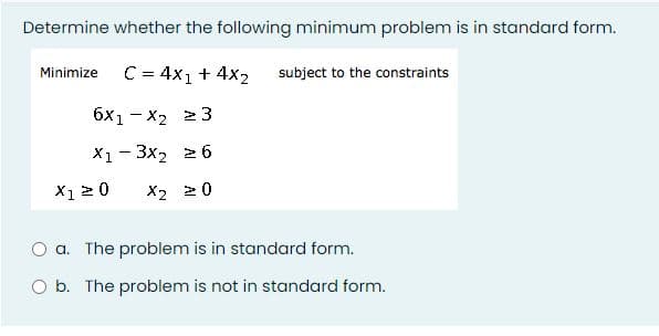 Determine whether the following minimum problem is in standard form.
Minimize
C = 4x1 + 4x2
subject to the constraints
6x1 - x2 2 3
X1 - 3x2 26
X1 20
X2 20
a. The problem is in standard form.
O b. The problem is not in standard form.
