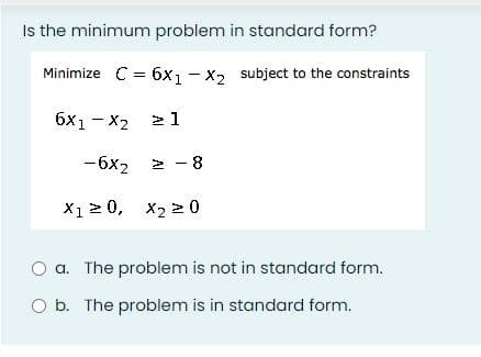 Is the minimum problem in standard form?
Minimize C = 6x1 - x, subject to the constraints
6x1 - x2 > 1
-6x2 2 - 8
X1 2 0, x2 2 0
a. The problem is not in standard form.
O b. The problem is in standard form.
