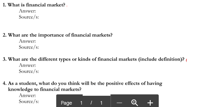 1. What is financial market?
Answer:
Source/s:
2. What are the importance of financial markets?
Answer:
Source/s:
3. What are the different types or kinds of financial markets (include definition)? (
Answer:
Source/s:
4. As a student, what do you think will be the positive effects of having
knowledge to financial markets?
Answer:
Source/s:
Page
1 | 1
+
