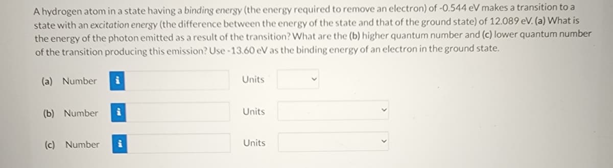 A hydrogen atom in a state having a binding energy (the energy required to remove an electron) of -0.544 eV makes a transition to a
state with an excitation energy (the difference between the energy of the state and that of the ground state) of 12.089 eV. (a) What is
the energy of the photon emitted as a result of the transition? What are the (b) higher quantum number and (c) lower quantum number
of the transition producing this emission? Use-13.60 eV as the binding energy of an electron in the ground state.
(a) Number
(b) Number
i
(c) Number i
Units
Units
Units