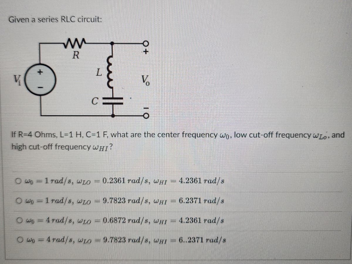 Given a series RLC circuit:
w
R
Q+
+
V
V
C
If R-4 Ohms, L=1 H, C=1 F, what are the center frequency wo, low cut-off frequency wLo, and
high cut-off frequency WHI?
Owo=1 rad/s, WLO
0.2361 rad/s, WHI
4.2361 rad/s
Owo=1rad/s, WLO
9.7823 rad/s, WHI
6.2371 rad/s
wo 4 rad/s, wLO
0.6872 rad/s, wHI
4.2361 rad/s
Owo 4 rad/s, wLO = 9.7823 rad/s, WHI
6..2371 rad/s