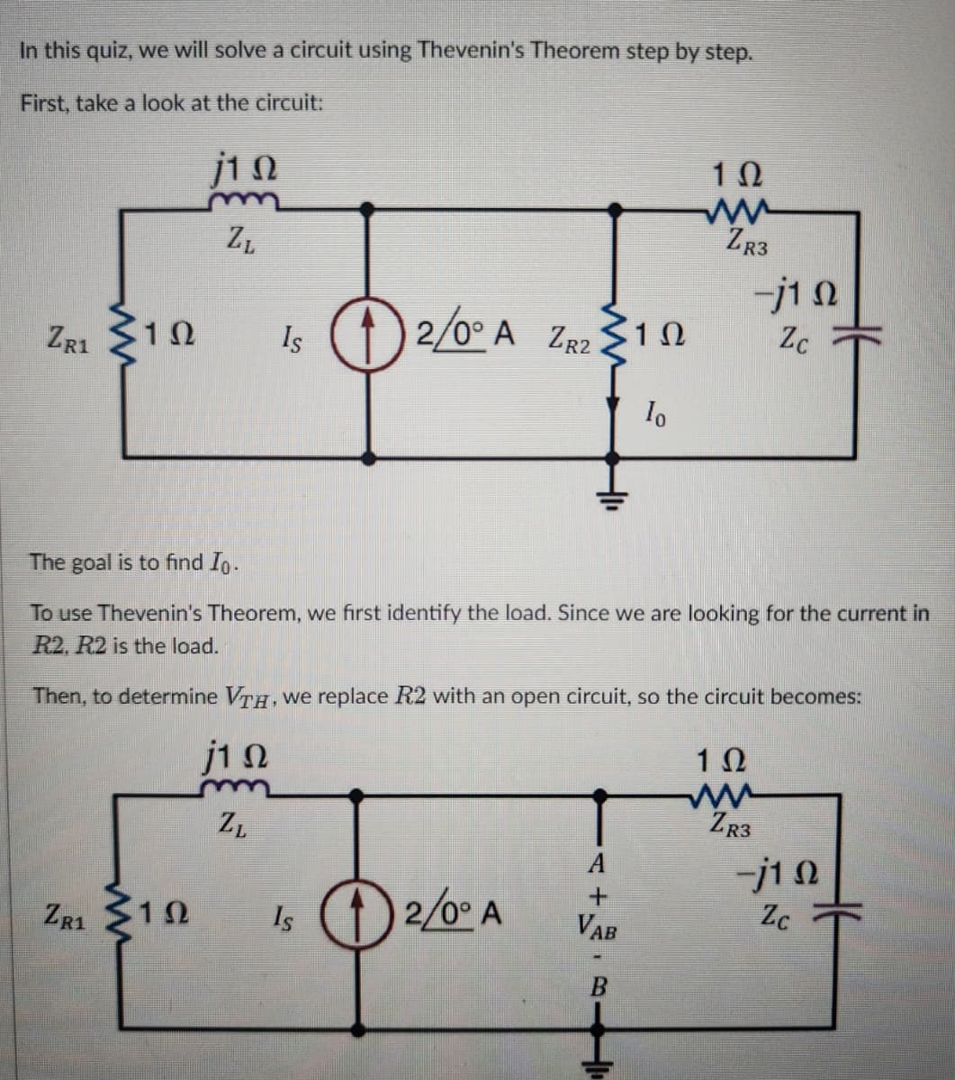 In this quiz, we will solve a circuit using Thevenin's Theorem step by step.
First, take a look at the circuit:
j10
ZL
10
ww
ZR3
ZR1
1 Ω
Is 12/0° A ZR2 10
Ω
-j10
Zc
10
The goal is to find Io.
To use Thevenin's Theorem, we first identify the load. Since we are looking for the current in
R2, R2 is the load.
Then, to determine VгH, we replace R2 with an open circuit, so the circuit becomes:
j10
ZL
1 Ω
ww
ZR3
-j10
ZR1 10
1Ω
Is 2/0° A
+
VAB
Zc