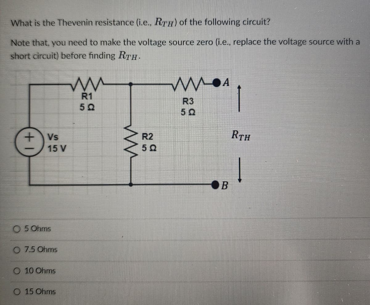 What is the Thevenin resistance (i.e., RTÉ) of the following circuit?
Note that, you need to make the voltage source zero (i.e., replace the voltage source with a
short circuit) before finding RTH.
+ Vs
15 V
05 Ohms
O 7.5 Ohms
O 10 Ohms
O 15 Ohms
m
R1
50
m
R2
50
MA
R3
50
B
RTH