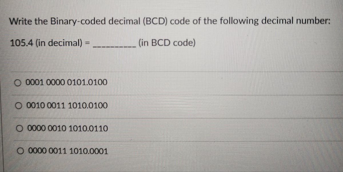 Write the Binary-coded decimal (BCD) code of the following decimal number:
105.4 (in decimal) =
(in BCD code)
O 0001 0000 0101.0100
O 0010 0011 1010.0100
00000 0010 1010.0110
O 0000 0011 1010.0001