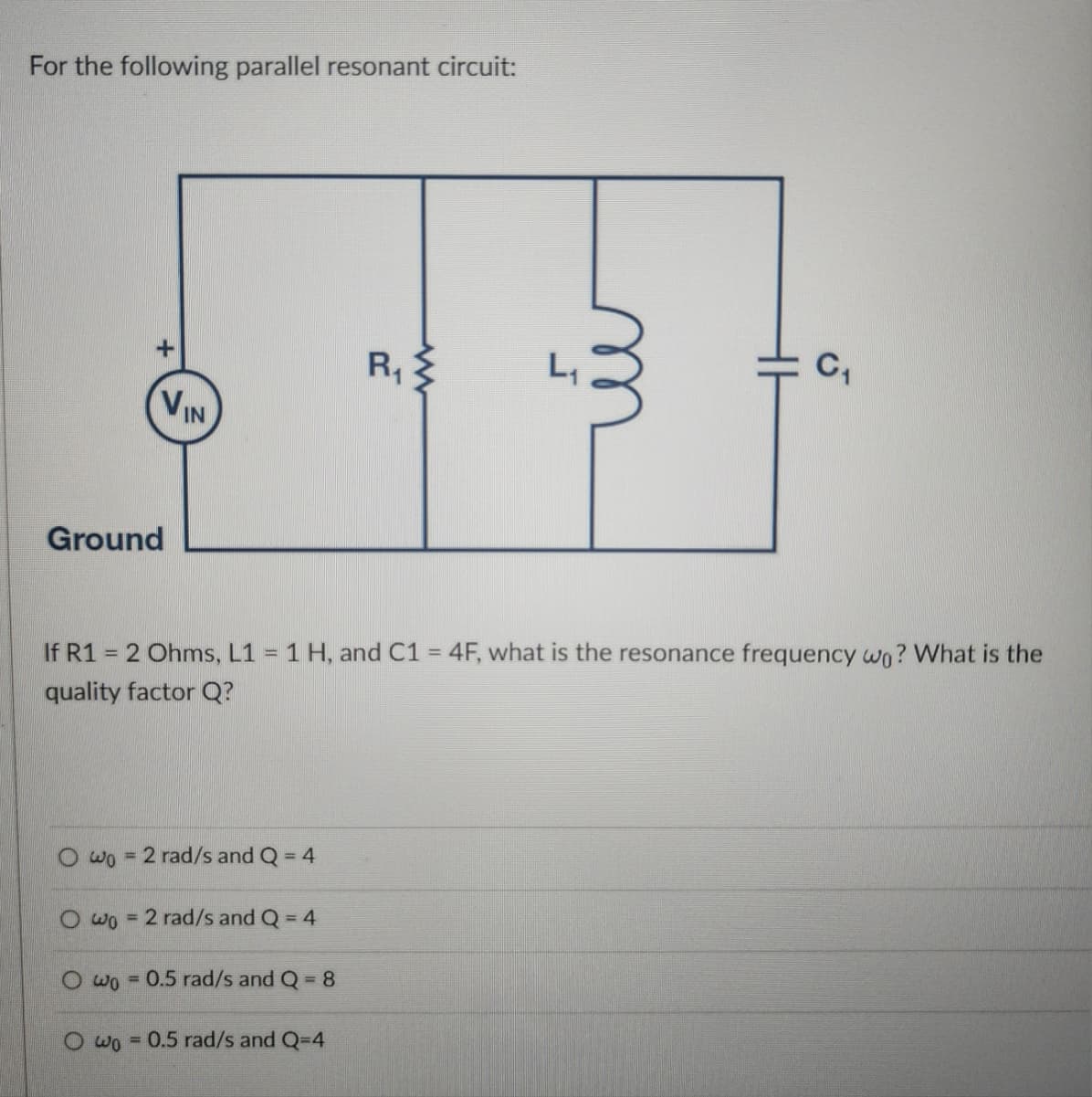For the following parallel resonant circuit:
Ground
+
VIN
R₁
www
m
J
C₁
If R1 = 2 Ohms, L1 = 1 H, and C1 = 4F, what is the resonance frequency wo? What is the
quality factor Q?
Owo = 2 rad/s and Q = 4
Owo = 2 rad/s and Q = 4
wo =0.5 rad/s and Q = 8
Owo 0.5 rad/s and Q=4