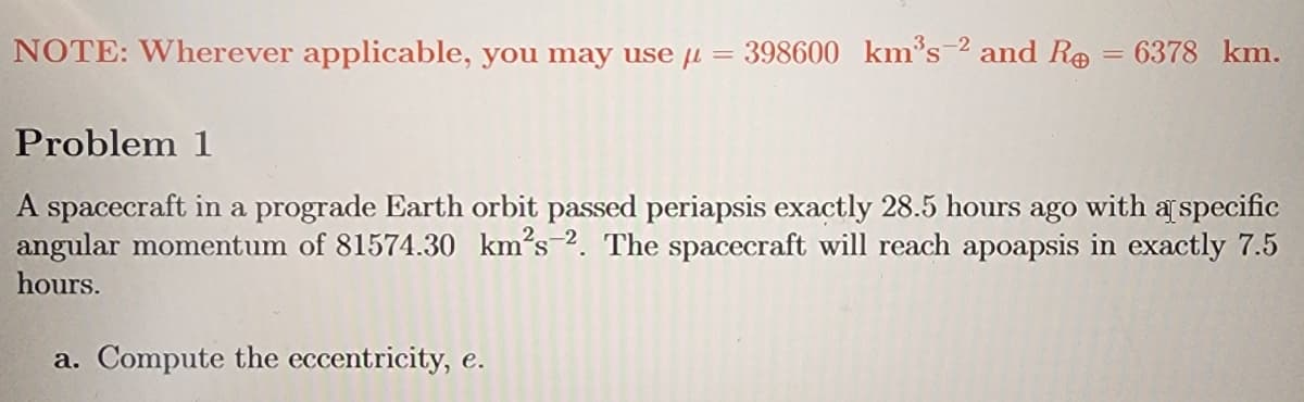 NOTE: Wherever applicable, you may use = 398600 km³s-² and R = 6378 km.
Problem 1
A spacecraft in a prograde Earth orbit passed periapsis exactly 28.5 hours ago with a specific
angular momentum of 81574.30 km²s 2. The spacecraft will reach apoapsis in exactly 7.5
hours.
a. Compute the eccentricity, e.
