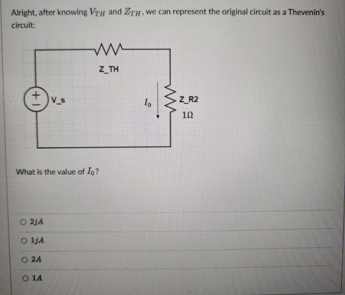 Alright, after knowing VTH and ZTH, we can represent the original circuit as a Thevenin's
circuit:
ww
Z_TH
+1
V_s
What is the value of Io?
O 2jA
O 1jA
O 2A
O 1A
lo
ww
Z_R2
10