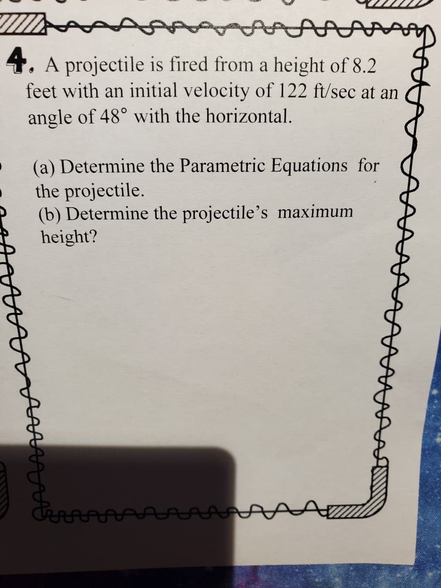 4. A projectile is fired from a height of 8.2
feet with an initial velocity of 122 ft/sec at an
angle of 48° with the horizontal.
(a) Determine the Parametric Equations for
the projectile.
(b) Determine the projectile's maximum
height?
