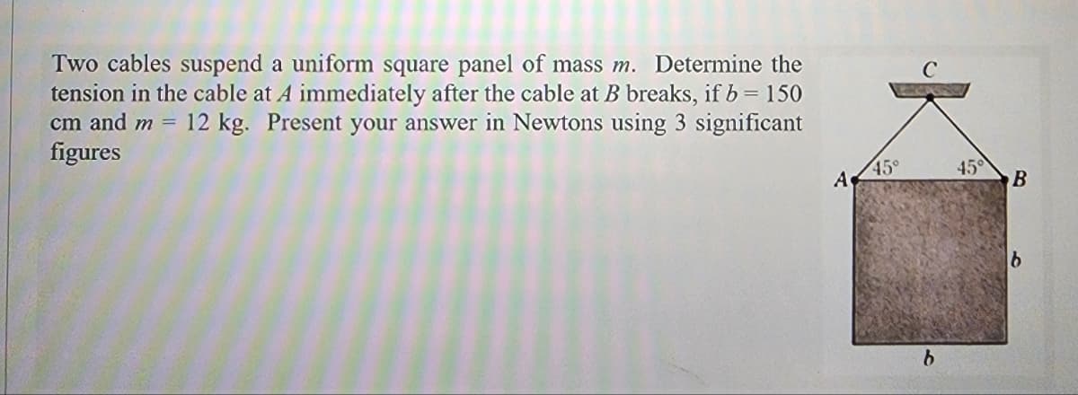 Two cables suspend a uniform square panel of mass m. Determine the
tension in the cable at A immediately after the cable at B breaks, if b = 150
cm and m = 12 kg. Present your answer in Newtons using 3 significant
figures
A
1₂
45°
b
45°
B
b