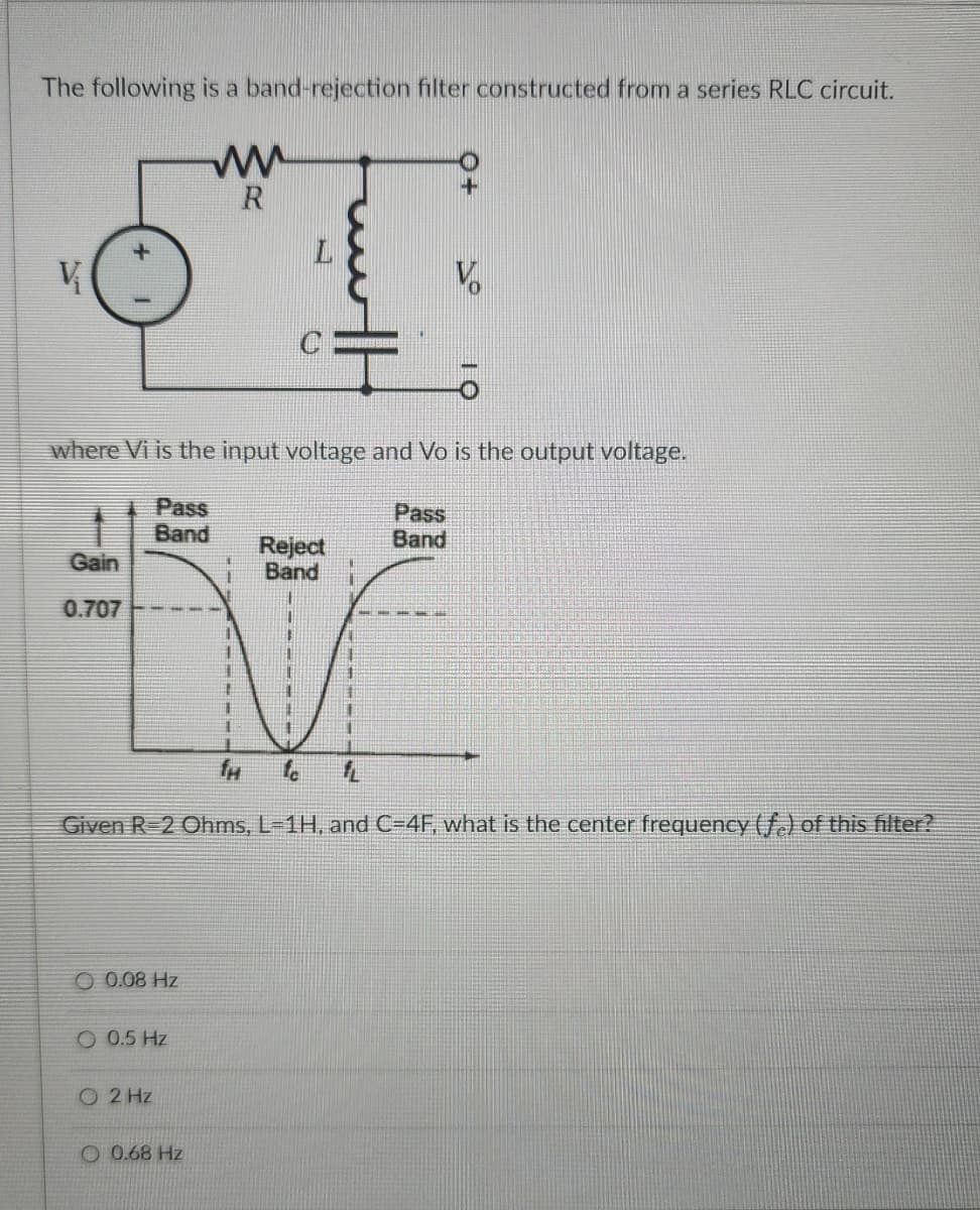 The following is a band-rejection filter constructed from a series RLC circuit.
ww
R
V
C
where Vi is the input voltage and Vo is the output voltage.
Pass
Band
Gain
0.707
Reject
Band
Pass
Band
#
TH
Given R 2 Ohms, L=1H, and C-4F, what is the center frequency (f.) of this filter?
0.08 Hz
005 Hz
O2 Hz
O 0.68 Hz