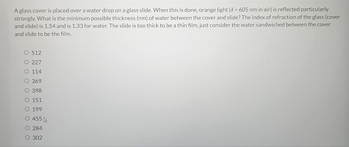 A glass cover is placed over a water drop on a glass slide. When this is done, orange light (A= 605 nm in air) is reflected particularly
strongly. What is the minimum possible thickness (nm) of water between the cover and slide? The index of refraction of the glass (cover
and slide) is 1.54 and is 1.33 for water. The slide is too thick to be a thin film, just consider the water sandwiched between the cover
and slide to be the film.
O 512
O 227
O 114
O 369
O 398
O 151
O 199
O 455
O 284
O 302