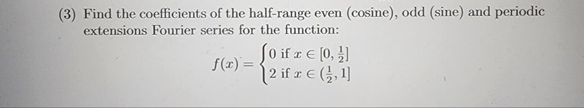(3) Find the coefficients of the half-range even (cosine), odd (sine) and periodic
extensions Fourier series for the function:
f(x) =
[0 if z € [0, 1]
2 if x = (1,1]
