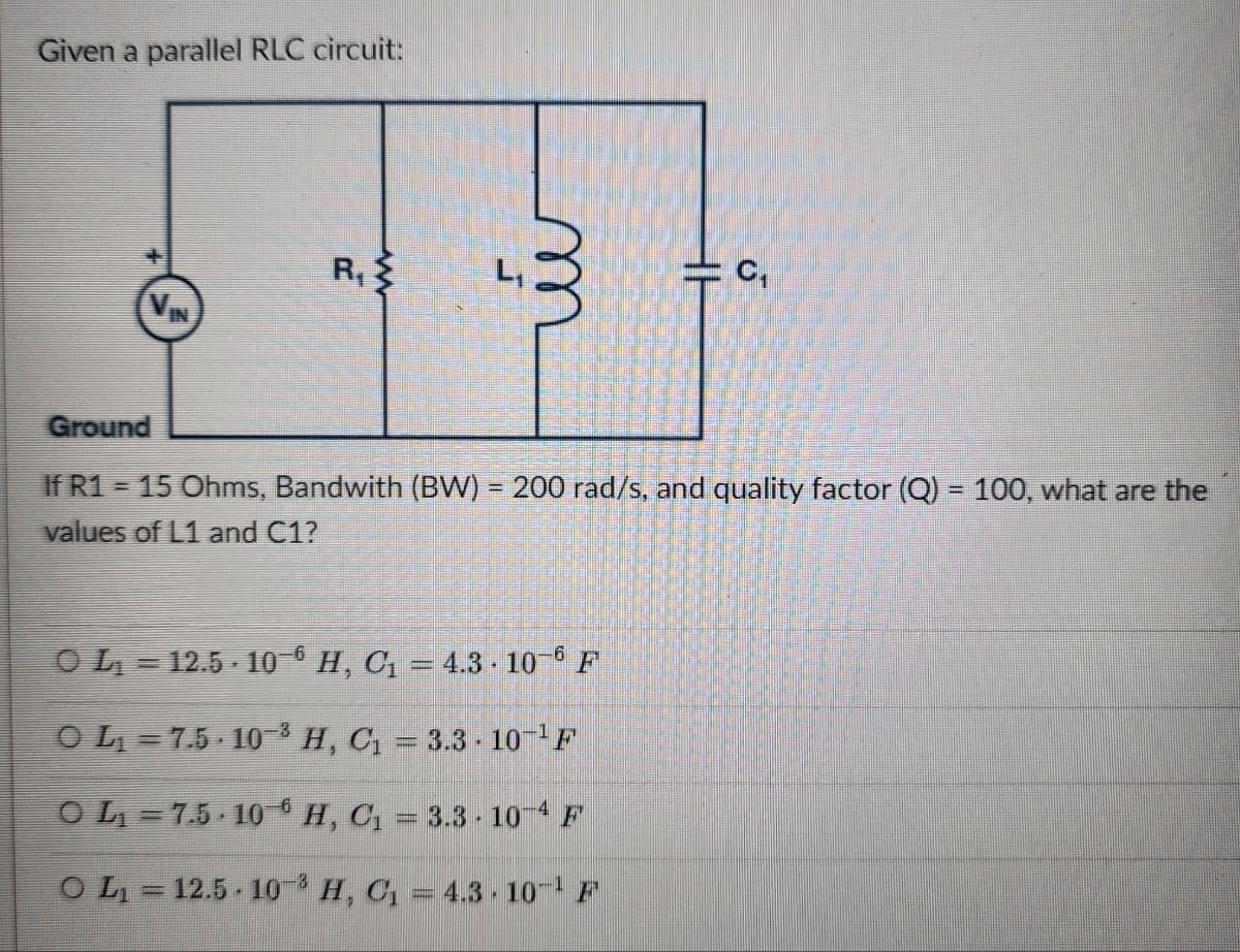Given a parallel RLC circuit:
R
VIN
m
J
C₁
Ground
=
If R1 15 Ohms, Bandwith (BW) = 200 rad/s, and quality factor (Q) = 100, what are the
values of L1 and C1?
O L₁ = 12.5 106 H, C₁ = 4.3 · 106 F
OL₁=7.5 103 H, C₁ = 3.3-10-¹F
OL₁ =7.5 106 H, C₁ = 3.3 10-4 F
O L₁ = 12.5 103 H, C₁ = 4.3 10 F