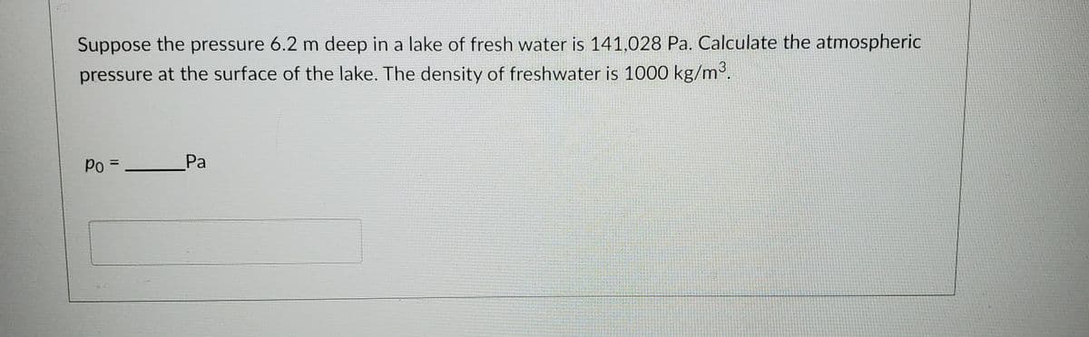 Suppose the pressure 6.2 m deep in a lake of fresh water is 141,028 Pa. Calculate the atmospheric
pressure at the surface of the lake. The density of freshwater is 1000 kg/m3.
Po =
Pa
%3D
