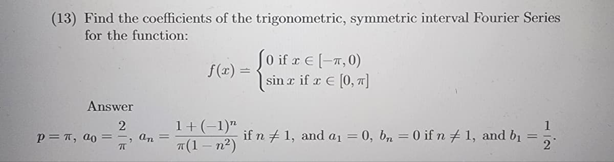 (13) Find the coefficients of the trigonometric, symmetric interval Fourier Series
for the function:
Answer
2
P= π, ao, an =
ㅠ
f(x) =
1+ (−1)n
π(1-n²)
(0 if r € (-1,0)
sin x if x € [0, π]
if n + 1, and a₁ = 0, bn = 0 if n #1, and b₁
=
1
2