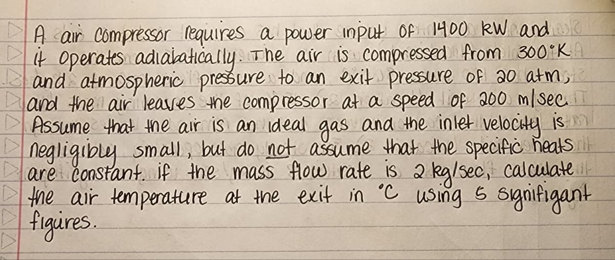 A air Compressor lequires a power input Of 1400 kW andask
It Operates adialatically. The air İS compressed from 300 K
and atmosp heric pressure to an exit presure of 20 atm,
and the air leaves he comp ressor at a speed of 200 m/SecT
DAssume that the air is an ideal gas and the inlet velocitey is m
negligibly small, but do not ašsume that the specific heats rl
are čonstant. if the mass flow rate is 2 kg/sec, calculate it
the air temperature at the exit in
figires.
wsing 5 synifigant
°C
