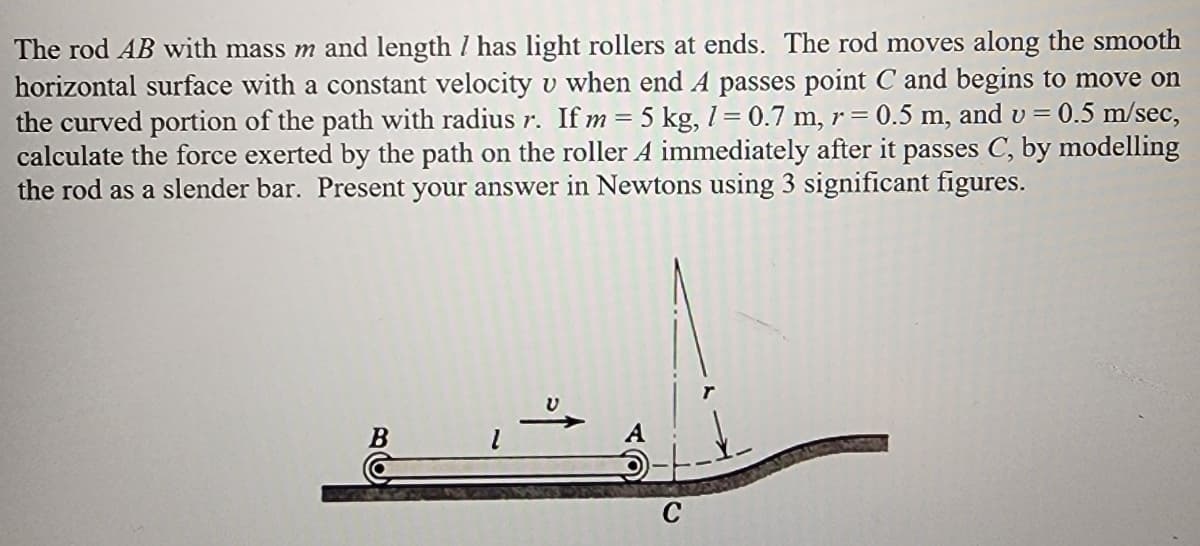 The rod AB with mass m and length / has light rollers at ends. The rod moves along the smooth
horizontal surface with a constant velocity v when end A passes point C and begins to move on
the curved portion of the path with radius r. If m = 5 kg, 1 = 0.7 m, r = = 0.5 m, and v= 0.5 m/sec,
calculate the force exerted by the path on the roller A immediately after it passes C, by modelling
the rod as a slender bar. Present your answer in Newtons using 3 significant figures.
B
C