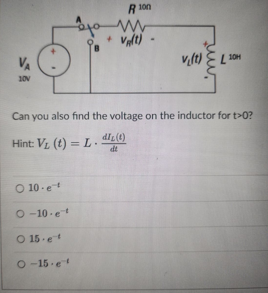 VA
10V
Hint: V₁ (t) = L.
O 10. et
O-10 et
ܩܢܘ
O 15 et
O-15 et
R 100
m
VR(T)
+
Can you also find the voltage on the inductor for t>0?
dIL (t)
v₁(t)
L
10H