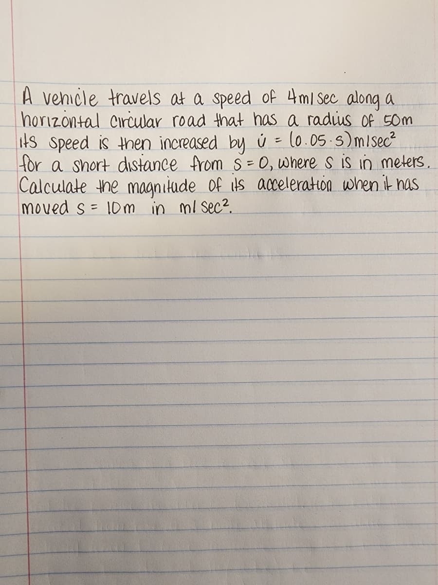A vehicle travels at a speed of 4 m/ sec along a
horizontal Circular road that has a radius of 50m
its speed is then increased by ú= (0.05.s) m/sec²
for a short distance from S = 0, where s is in meters.
Calculate the magnitude of its acceleration when it has
moved s = 10m in ml sec².
