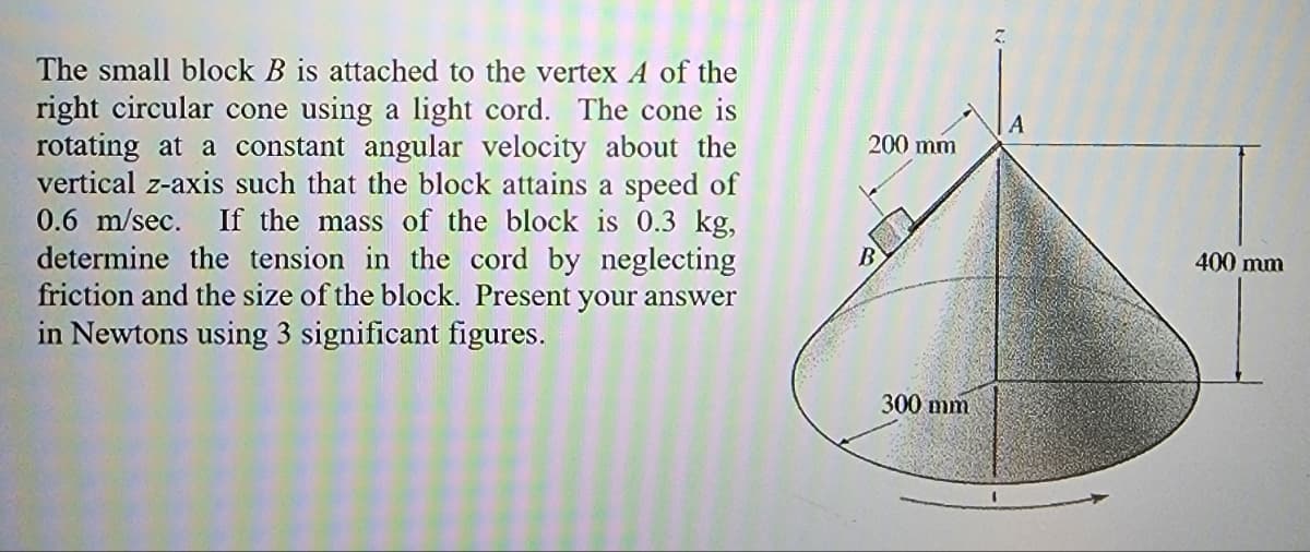 The small block B is attached to the vertex A of the
right circular cone using a light cord. The cone is
rotating at a constant angular velocity about the
vertical z-axis such that the block attains a speed of
0.6 m/sec. If the mass of the block is 0.3 kg,
determine the tension in the cord by neglecting
friction and the size of the block. Present your answer
in Newtons using 3 significant figures.
200 mm
B
300 mm
A
400 mm
