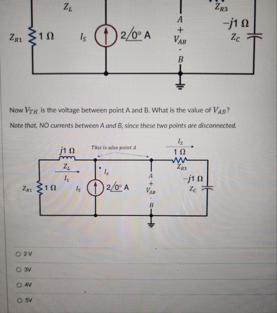 ZR3
ZL
A
ZR1
10
Is 2/0° A
+
-j10
Zc
Vab
B
Now VTH is the voltage between point A and B. What is the value of VAB?
Note that, NO currents between A and B, since these two points are disconnected.
This is also point A
j10
1 Ω
m
ww
ZR3
ZL
Is
A
11
-j10
ZR1
1Ω
Is
2/0° A
+
VAB
Zc
B
O 2V
3V
4V
O5V