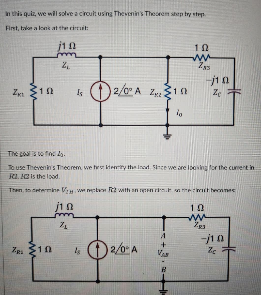 In this quiz, we will solve a circuit using Thevenin's Theorem step by step.
First, take a look at the circuit:
j10
ZL
10
ww
ZR3
ZR1
1 Ω
Is 12/0° A ZR2 10
Ω
-j10
Zc
10
The goal is to find Io.
To use Thevenin's Theorem, we first identify the load. Since we are looking for the current in
R2, R2 is the load.
Then, to determine VTH, we replace R2 with an open circuit, so the circuit becomes:
j10
ZL
1 Ω
ww
ZR3
-j10
ZR1 10
1Ω
Is 2/0° A
+
VAB
Zc