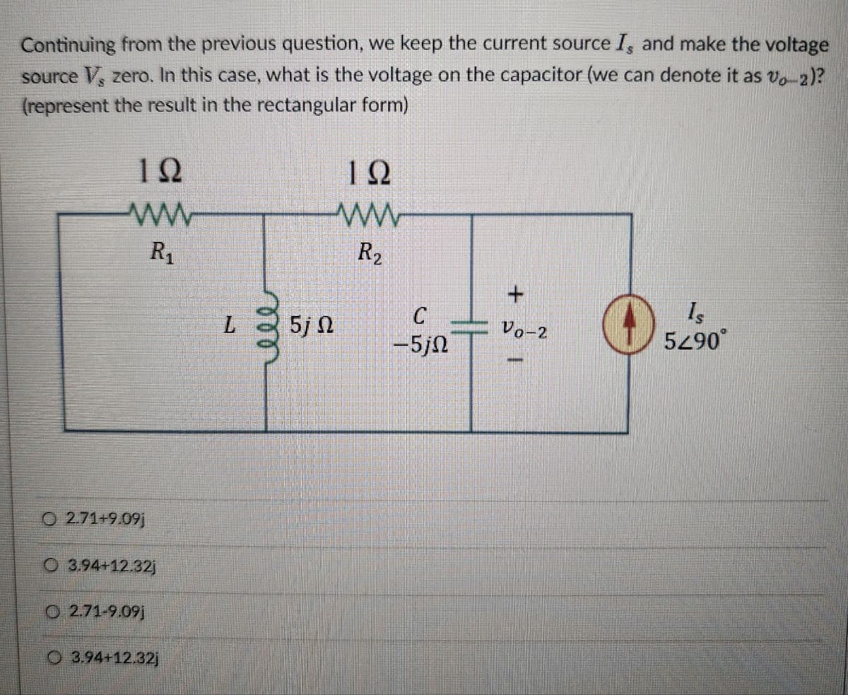 Continuing from the previous question, we keep the current source I, and make the voltage
source V, zero. In this case, what is the voltage on the capacitor (we can denote it as vo-2)?
(represent the result in the rectangular form)
192
ΤΩ
ww
ww
R₁₁
R₂
L
000
5j 0
C
-5jN
O2.71+9.091
O 3.94+12.32j
O 2.71-9.09j
3.94+12.32j
+21
Is
Vo-2
590°