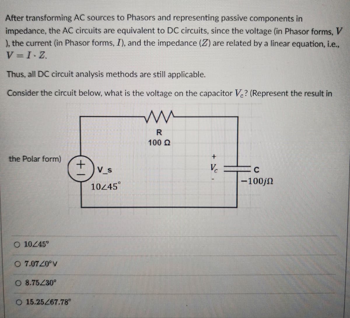 After transforming AC sources to Phasors and representing passive components in
impedance, the AC circuits are equivalent to DC circuits, since the voltage (in Phasor forms, V
), the current (in Phasor forms, I), and the impedance (Z) are related by a linear equation, i.e.,
V=I-Z
Thus, all DC circuit analysis methods are still applicable.
Consider the circuit below, what is the voltage on the capacitor V¿? (Represent the result in
ww
the Polar form)
O 10/45°
O 7.07/0°V
O 8.75/30°
O 15.25/67.78"
+
V_s
10/45°
R
100 Ω
+
V
C
-100jn