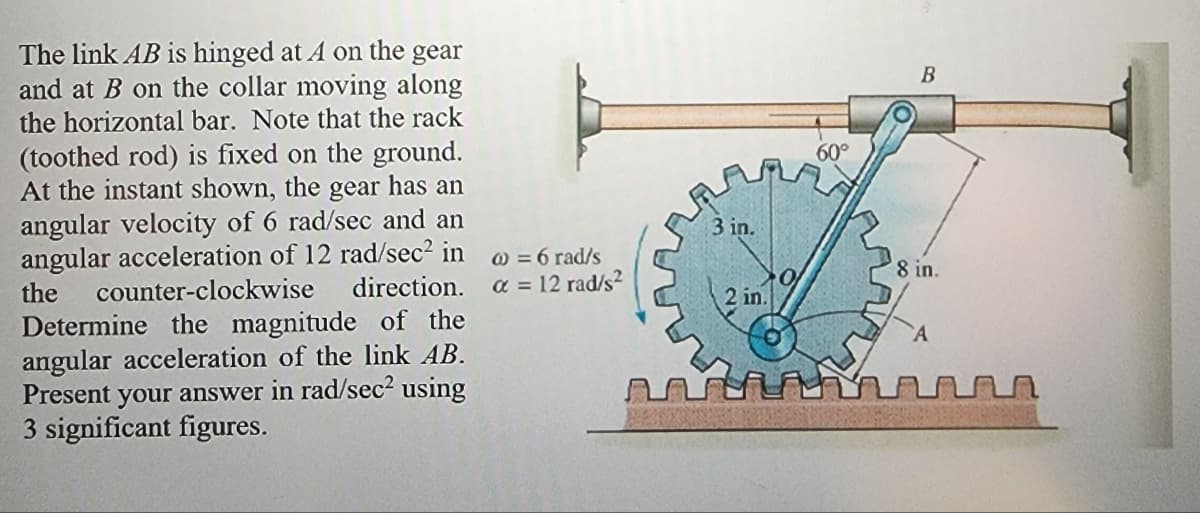 The link AB is hinged at A on the gear
and at B on the collar moving along
the horizontal bar. Note that the rack
(toothed rod) is fixed on the ground.
At the instant shown, the gear has an
angular velocity of 6 rad/sec and an
angular acceleration of 12 rad/sec² in
the counter-clockwise direction.
Determine the magnitude of the
angular acceleration of the link AB.
Present your answer in rad/sec² using
3 significant figures.
@ = 6 rad/s
a = 12 rad/s²
3 in.
2 in.
60°
B
8 in.
A