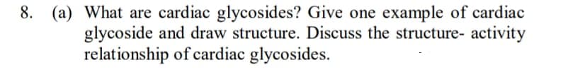 8.
(a) What are cardiac glycosides? Give one example of cardiac
glycoside and draw structure. Discuss the structure- activity
relationship of cardiac glycosides.
