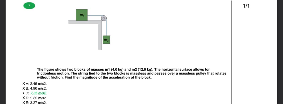 7
1/1
m2
The figure shows two blocks of masses m1 (4.0 kg) and m2 (12.0 kg). The horizontal surface allows for
frictionless motion. The string tied to the two blocks is massless and passes over a massless pulley that rotates
without friction. Find the magnitude of the acceleration of the block.
XA: 2.45 m/s2.
ХВ: 4.90 m/s2.
> C: 7.35 m/s2.
X D: 9.80 m/s2.
ХЕ: 3.27 m/s2.
