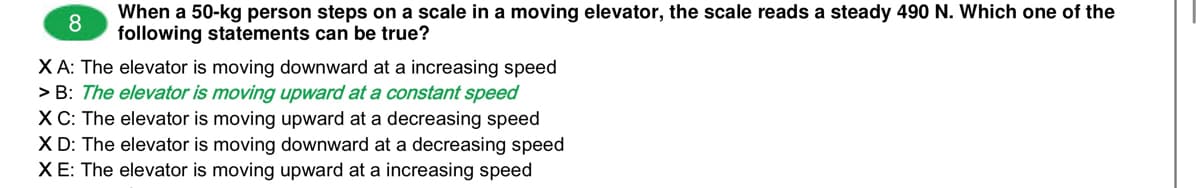 When a 50-kg person steps on a scale in a moving elevator, the scale reads a steady 490 N. Which one of the
8
following statements can be true?
XA: The elevator is moving downward at a increasing speed
> B: The elevator is moving upward at a constant speed
XC: The elevator is moving upward at a decreasing speed
X D: The elevator is moving downward at a decreasing speed
XE: The elevator is moving upward at a increasing speed
