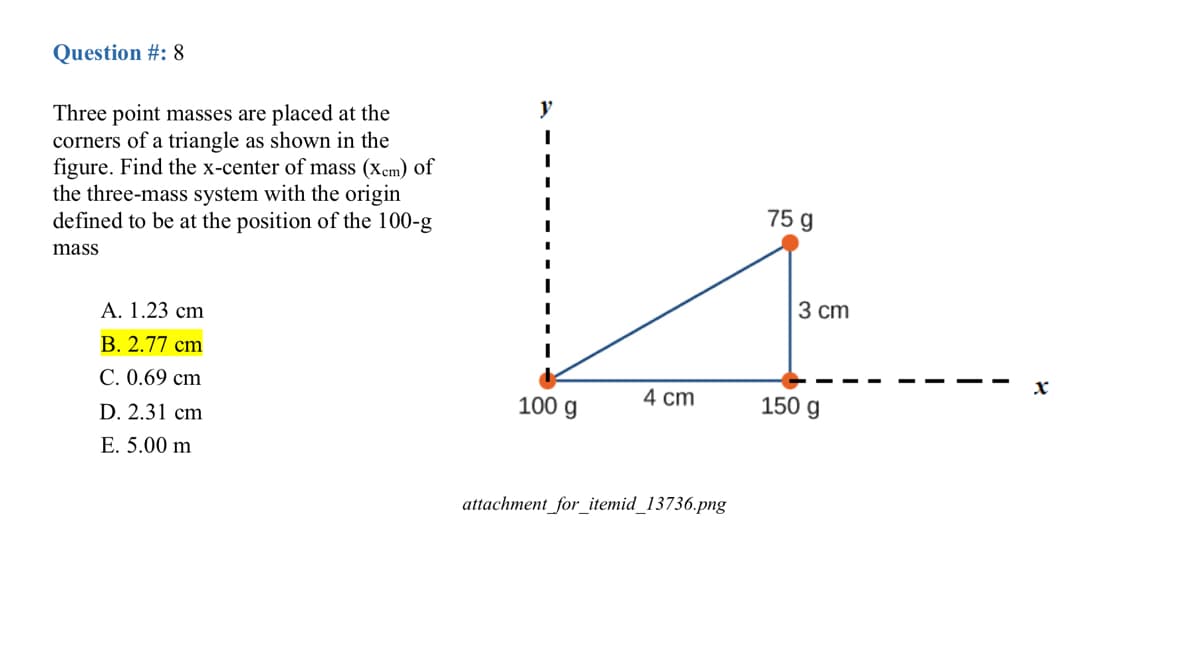 Question #: 8
y
Three point masses are placed at the
corners of a triangle as shown in the
figure. Find the x-center of mass (xem) of
the three-mass system with the origin
defined to be at the position of the 100-g
75 g
mass
3 cm
А. 1.23 cm
В. 2.77 сm
С. 0.69 cm
100 g
4 cm
150 g
D. 2.31 cm
E. 5.00 m
attachment_for_itemid_13736.png
