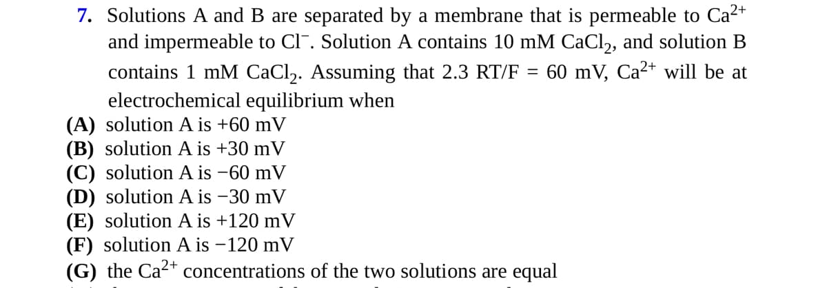 7. Solutions A and B are separated by a membrane that is permeable to Ca²+
and impermeable to CI. Solution A contains 10 mM CaCl2, and solution B
contains 1 mM CaCl₂. Assuming that 2.3 RT/F = 60 mV, Ca²+ will be at
electrochemical equilibrium when
(A) solution A is +60 mV
(B) solution A is +30 mV
(C) solution A is -60 mV
(D) solution A is -30 mV
(E) solution A is +120 mV
(F) solution A is -120 mV
(G) the Ca²+ concentrations of the two solutions are equal