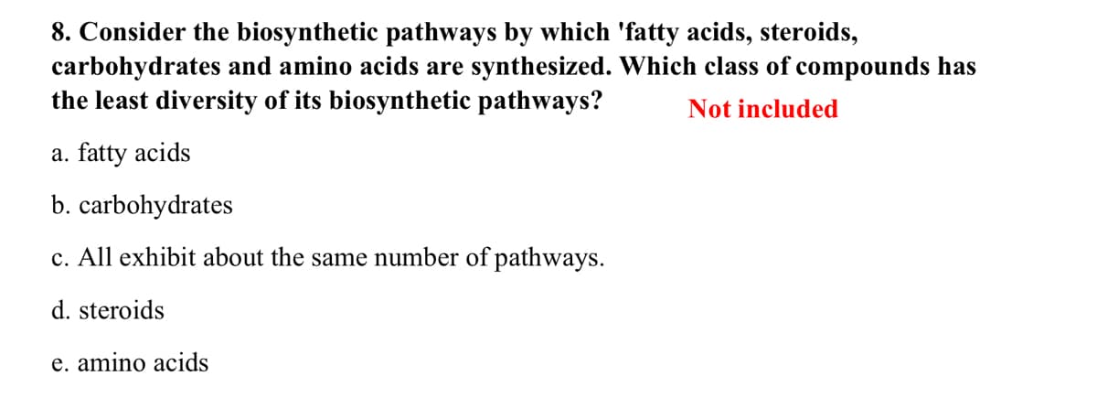 8. Consider the biosynthetic pathways by which 'fatty acids, steroids,
carbohydrates and amino acids are synthesized. Which class of compounds has
the least diversity of its biosynthetic pathways?
Not included
a. fatty acids
b. carbohydrates
c. All exhibit about the same number of pathways.
d. steroids
e. amino acids