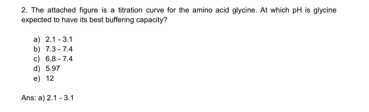 2. The attached figure is a titration curve for the amino acid glycine. At which pH is glycine
expected to have its best buffering capacity?
a) 2.1-3.1
b) 7.3-7.4
c) 6.8-7.4
d) 5.97
e) 12
Ans: a) 2.1 - 3.1