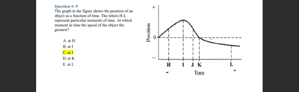 Question #: 9
The graph in the figure shows the position of an
object as a function of time. The letters H-L
represent particular moments of time. At which
moment in time the speed of the object the
greatest?
A. at H
B. at I
C. at J
D. at K
E. at L
H
JK
Time
Position
