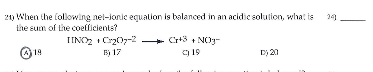 24) When the following net-ionic equation is balanced in an acidic solution, what is
24)
the sum of the coefficients?
HNO2 + Cr207-2
Cr+3 + NO3-
A) 18
B) 17
C) 19
D) 20