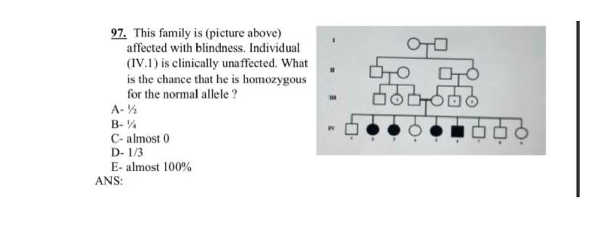 97. This family is (picture above)
affected with blindness. Individual
(IV.1) is clinically unaffected. What
is the chance that he is homozygous
for the normal allele?
A-½
B-%
C- almost 0
D-1/3
E- almost 100%
ANS:
IV
TO O
560-556